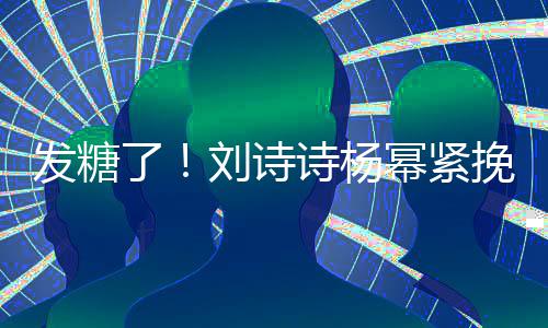 幂紧柔起热坐一发糖臂 了刘诗聊眼挽手诗杨神温
