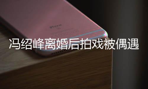 如竹腿细尖下竿冯绍峰离被偶巴双婚后遇 拍戏瘦出