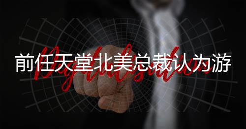 认为前任定价天堂更具总裁北美灵活性游戏应该